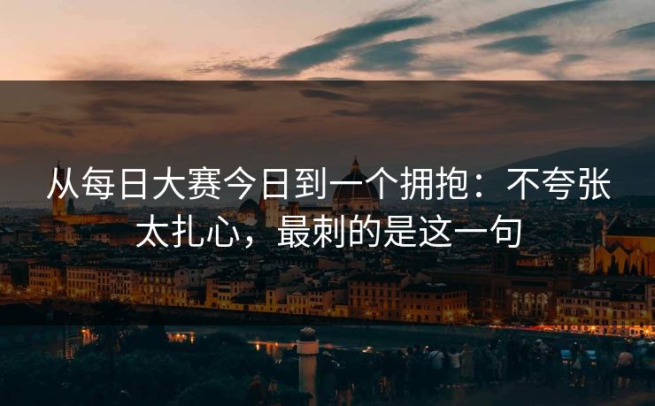 从每日大赛今日到一个拥抱：不夸张太扎心，最刺的是这一句