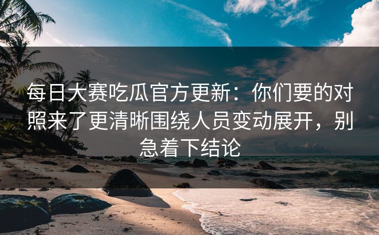 每日大赛吃瓜官方更新：你们要的对照来了更清晰围绕人员变动展开，别急着下结论