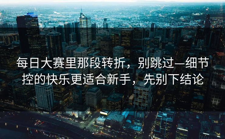 每日大赛里那段转折，别跳过—细节控的快乐更适合新手，先别下结论