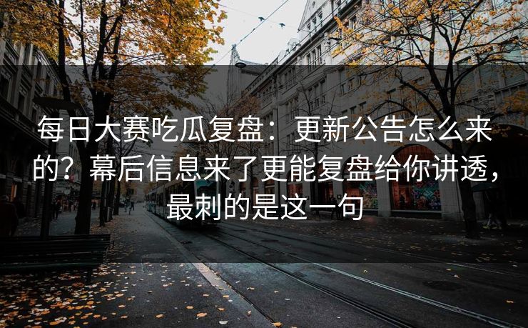 每日大赛吃瓜复盘：更新公告怎么来的？幕后信息来了更能复盘给你讲透，最刺的是这一句