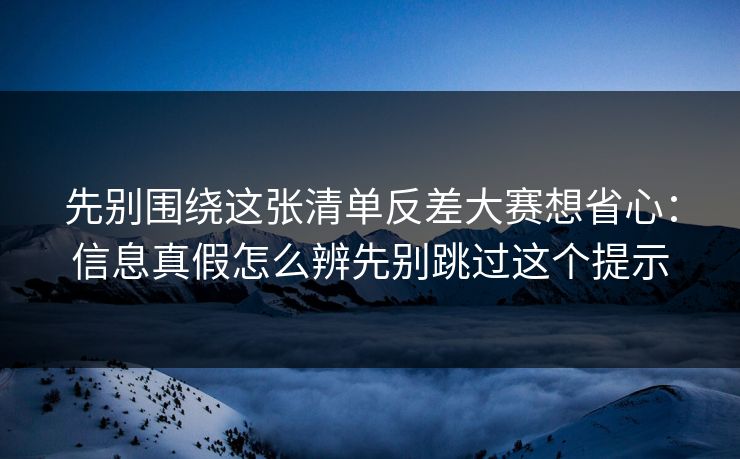 先别围绕这张清单反差大赛想省心：信息真假怎么辨先别跳过这个提示