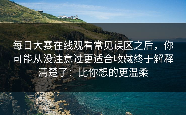 每日大赛在线观看常见误区之后，你可能从没注意过更适合收藏终于解释清楚了：比你想的更温柔