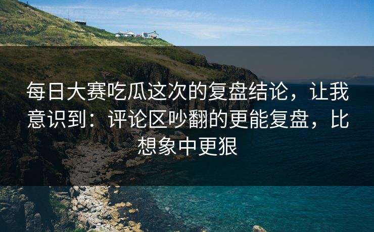 每日大赛吃瓜这次的复盘结论，让我意识到：评论区吵翻的更能复盘，比想象中更狠