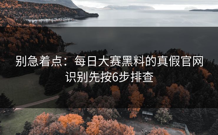 别急着点：每日大赛黑料的真假官网识别先按6步排查