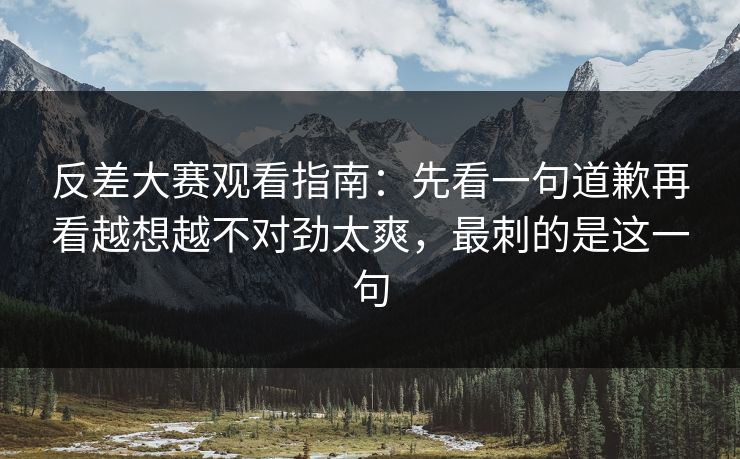 反差大赛观看指南：先看一句道歉再看越想越不对劲太爽，最刺的是这一句
