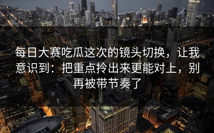 每日大赛吃瓜这次的镜头切换，让我意识到：把重点拎出来更能对上，别再被带节奏了