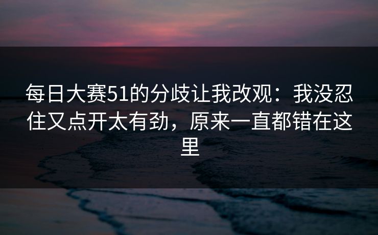 每日大赛51的分歧让我改观：我没忍住又点开太有劲，原来一直都错在这里