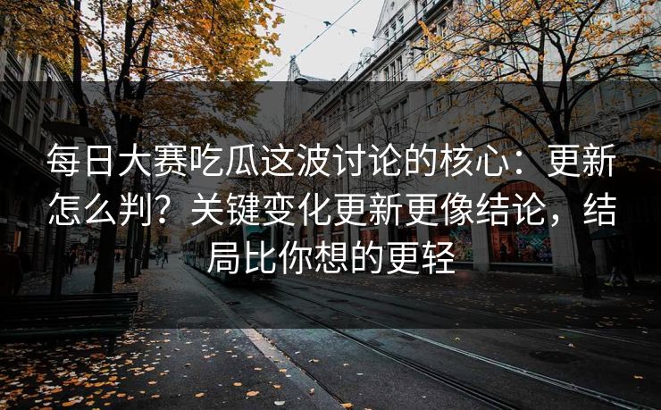 每日大赛吃瓜这波讨论的核心：更新怎么判？关键变化更新更像结论，结局比你想的更轻