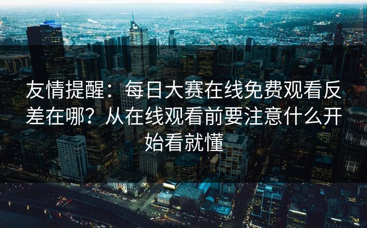 友情提醒：每日大赛在线免费观看反差在哪？从在线观看前要注意什么开始看就懂