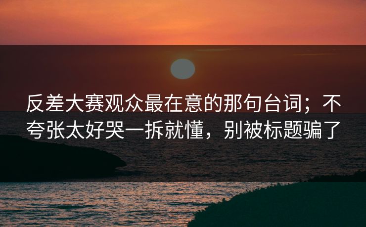 反差大赛观众最在意的那句台词；不夸张太好哭一拆就懂，别被标题骗了