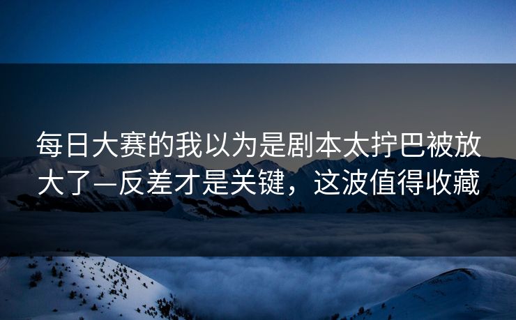 每日大赛的我以为是剧本太拧巴被放大了—反差才是关键，这波值得收藏