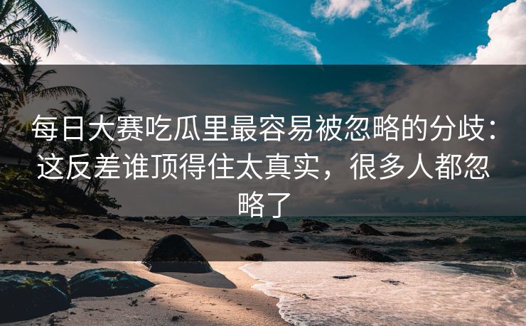 每日大赛吃瓜里最容易被忽略的分歧：这反差谁顶得住太真实，很多人都忽略了