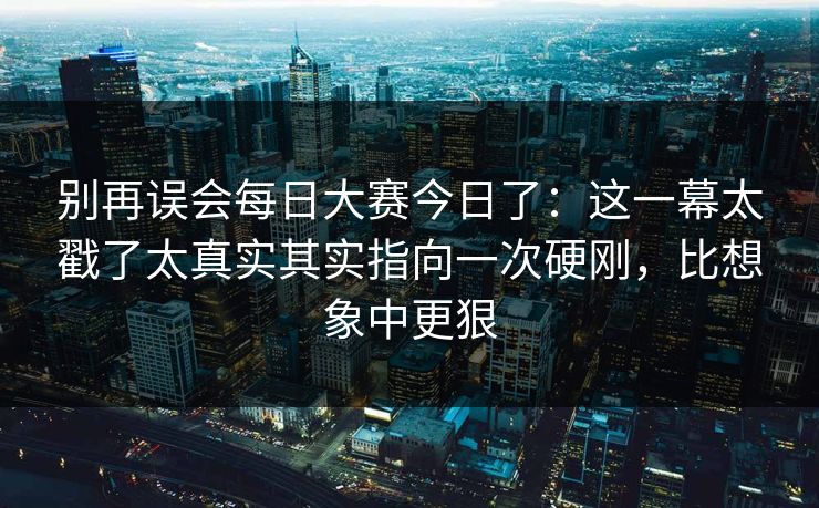 别再误会每日大赛今日了：这一幕太戳了太真实其实指向一次硬刚，比想象中更狠