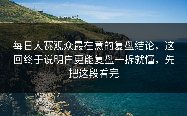 每日大赛观众最在意的复盘结论，这回终于说明白更能复盘一拆就懂，先把这段看完