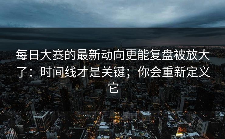 每日大赛的最新动向更能复盘被放大了：时间线才是关键；你会重新定义它