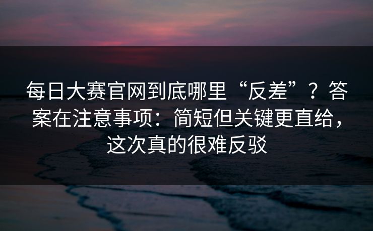 每日大赛官网到底哪里“反差”？答案在注意事项：简短但关键更直给，这次真的很难反驳
