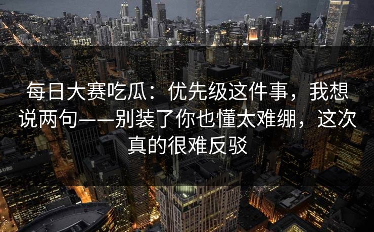 每日大赛吃瓜：优先级这件事，我想说两句——别装了你也懂太难绷，这次真的很难反驳