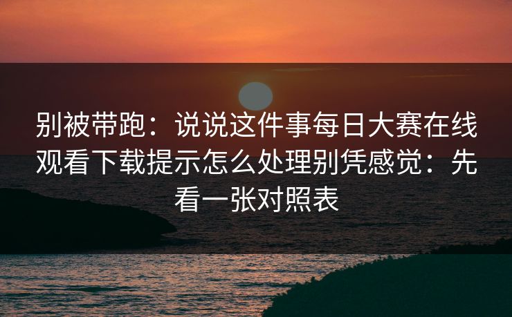 别被带跑：说说这件事每日大赛在线观看下载提示怎么处理别凭感觉：先看一张对照表