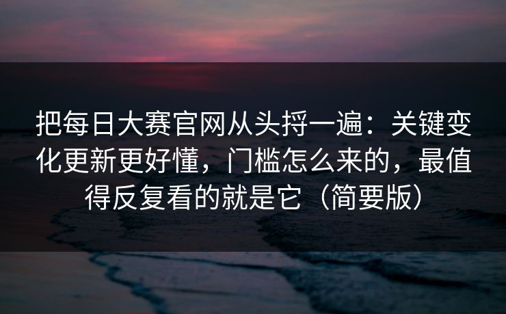 把每日大赛官网从头捋一遍：关键变化更新更好懂，门槛怎么来的，最值得反复看的就是它（简要版）