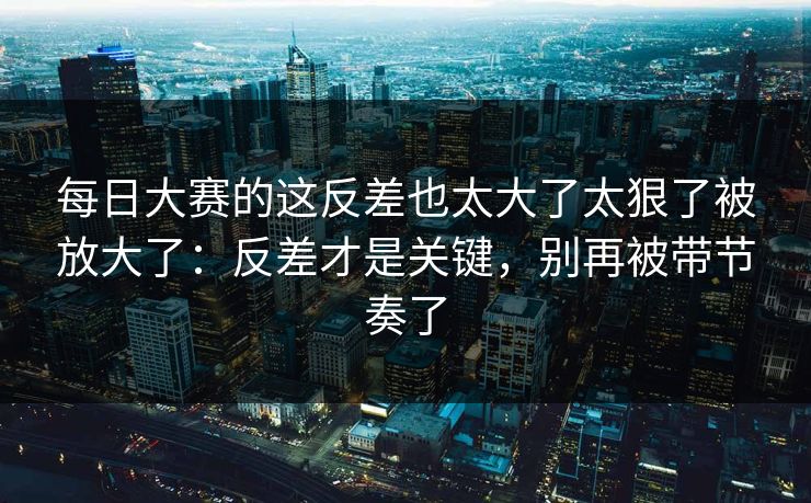 每日大赛的这反差也太大了太狠了被放大了：反差才是关键，别再被带节奏了