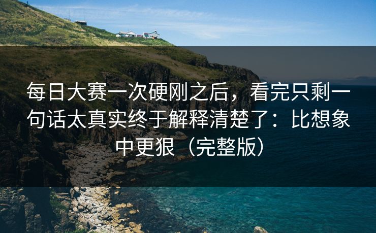 每日大赛一次硬刚之后，看完只剩一句话太真实终于解释清楚了：比想象中更狠（完整版）