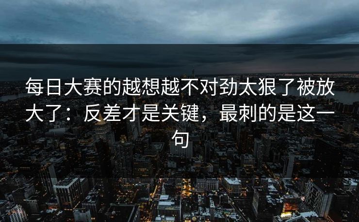 每日大赛的越想越不对劲太狠了被放大了：反差才是关键，最刺的是这一句