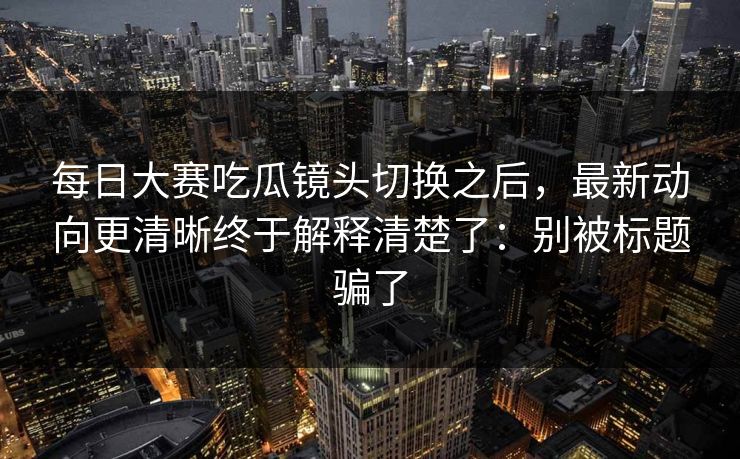 每日大赛吃瓜镜头切换之后，最新动向更清晰终于解释清楚了：别被标题骗了