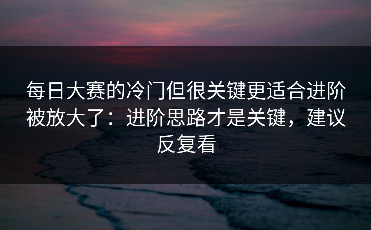 每日大赛的冷门但很关键更适合进阶被放大了：进阶思路才是关键，建议反复看