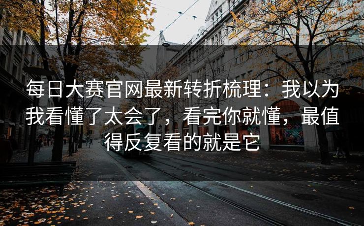 每日大赛官网最新转折梳理：我以为我看懂了太会了，看完你就懂，最值得反复看的就是它