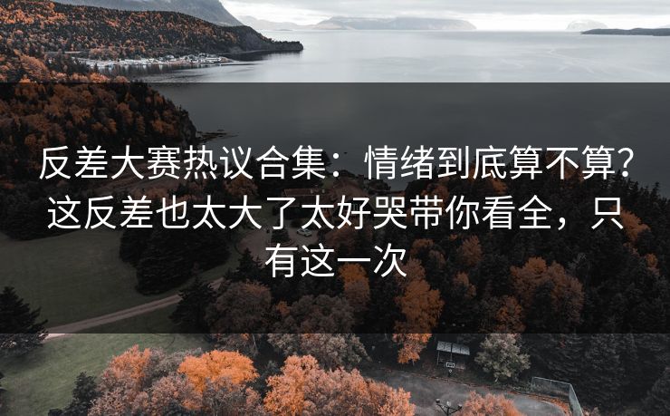 反差大赛热议合集：情绪到底算不算？这反差也太大了太好哭带你看全，只有这一次