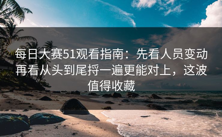 每日大赛51观看指南：先看人员变动再看从头到尾捋一遍更能对上，这波值得收藏